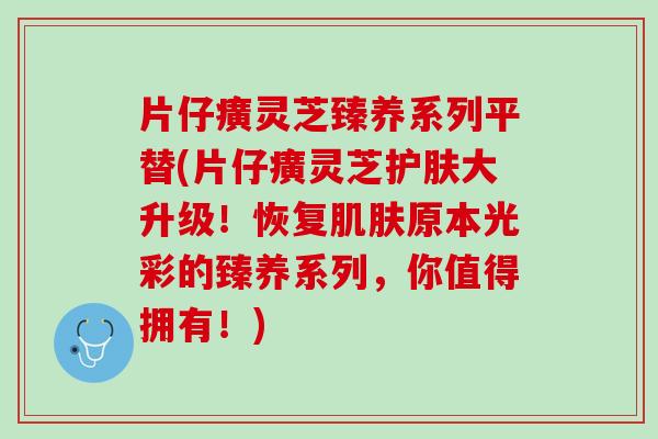 片仔癀灵芝臻养系列平替(片仔癀灵芝护肤大升级！恢复肌肤原本光彩的臻养系列，你值得拥有！)