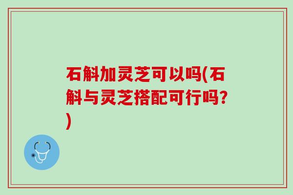 石斛加灵芝可以吗(石斛与灵芝搭配可行吗？)
