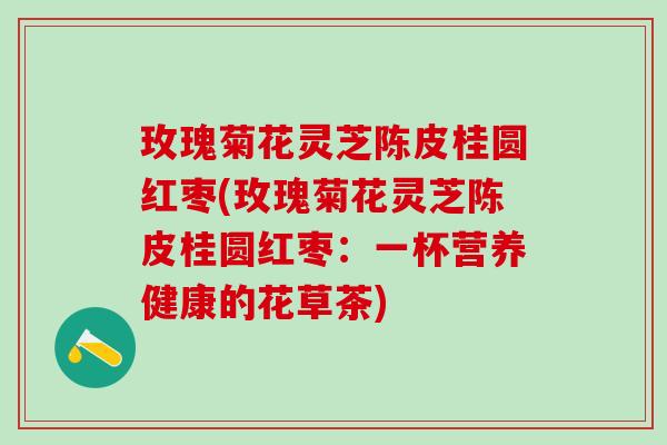 玫瑰菊花灵芝陈皮桂圆红枣(玫瑰菊花灵芝陈皮桂圆红枣：一杯营养健康的花草茶)