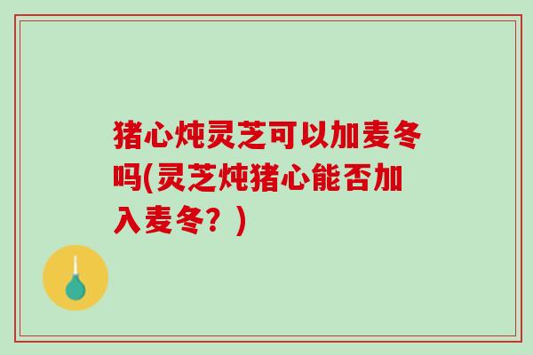 猪心炖灵芝可以加麦冬吗(灵芝炖猪心能否加入麦冬？)