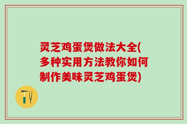 灵芝鸡蛋煲做法大全(多种实用方法教你如何制作美味灵芝鸡蛋煲)
