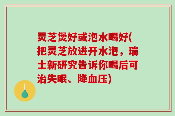 灵芝煲好或泡水喝好(把灵芝放进开水泡，瑞士新研究告诉你喝后可治失眠、降血压)