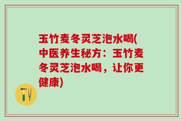 玉竹麦冬灵芝泡水喝(中医养生秘方：玉竹麦冬灵芝泡水喝，让你更健康)