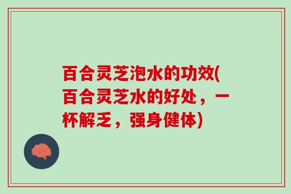 百合灵芝泡水的功效(百合灵芝水的好处，一杯解乏，强身健体)