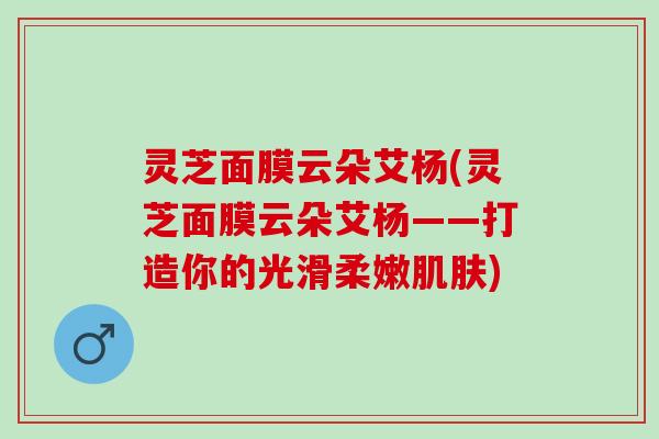灵芝面膜云朵艾杨(灵芝面膜云朵艾杨——打造你的光滑柔嫩)
