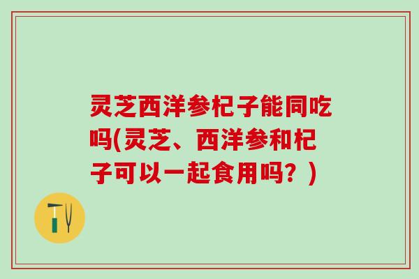 灵芝西洋参杞子能同吃吗(灵芝、西洋参和杞子可以一起食用吗?) 灵芝西洋参杞子能同吃吗(灵芝、西洋参和杞子可以一起食用吗?)