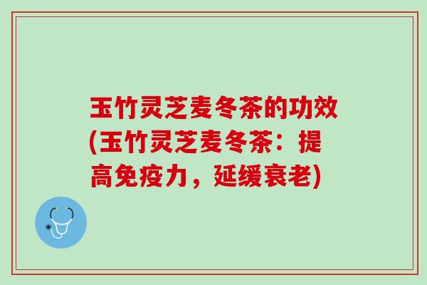 玉竹灵芝麦冬茶的功效(玉竹灵芝麦冬茶：提高免疫力，延缓衰老)