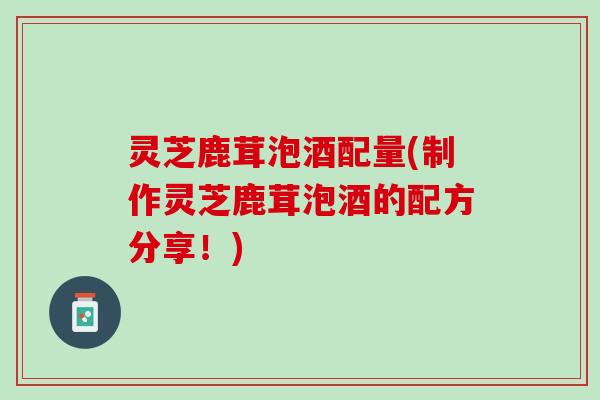 灵芝鹿茸泡酒配量(制作灵芝鹿茸泡酒的配方分享！)