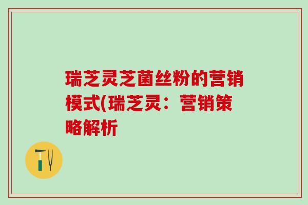 瑞芝灵芝菌丝粉的营销模式(瑞芝灵:营销策略解析 瑞芝灵芝菌丝粉的营销模式(瑞芝灵:营销策略解析