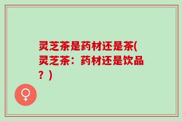 灵芝茶是药材还是茶(灵芝茶：药材还是饮品？)