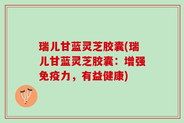 瑞儿甘蓝灵芝胶囊(瑞儿甘蓝灵芝胶囊:增强免疫力,有益健康) 瑞儿甘蓝灵芝胶囊(瑞儿甘蓝灵芝胶囊:增强免疫力,有益健康)