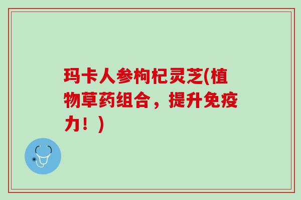 玛卡人参枸杞灵芝(植物草药组合,提升免疫力!) 玛卡人参枸杞灵芝(植物草药组合,提升免疫力!)