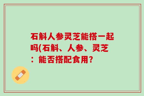石斛人参灵芝能搭一起吗(石斛、人参、灵芝：能否搭配食用？