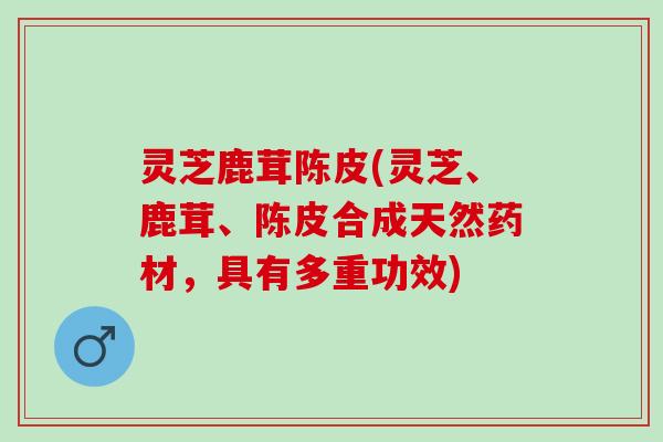 灵芝鹿茸陈皮(灵芝、鹿茸、陈皮合成天然药材，具有多重功效)