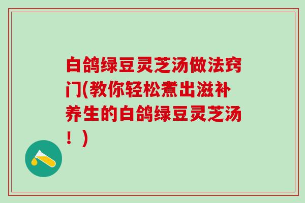 白鸽绿豆灵芝汤做法窍门(教你轻松煮出滋补养生的白鸽绿豆灵芝汤!) 白鸽绿豆灵芝汤做法窍门(教你轻松煮出滋补养生的白鸽绿豆灵芝汤!)