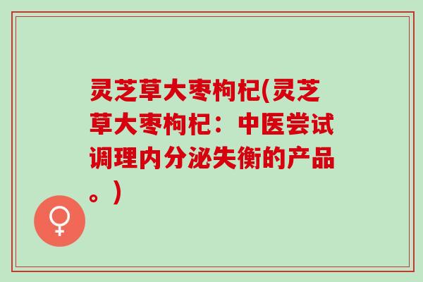 灵芝草大枣枸杞(灵芝草大枣枸杞：中医尝试调理内分泌失衡的产品。)