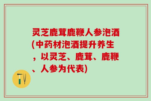 灵芝鹿茸鹿鞭人参泡酒(材泡酒提升养生,以灵芝、鹿茸、鹿鞭、人参为代表) 灵芝鹿茸鹿鞭人参泡酒(材泡酒提升养生,以灵芝、鹿茸、鹿鞭、人参为代表)