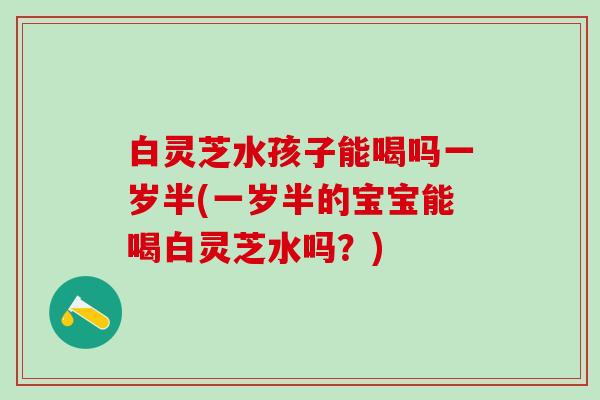 白灵芝水孩子能喝吗一岁半(一岁半的宝宝能喝白灵芝水吗？)