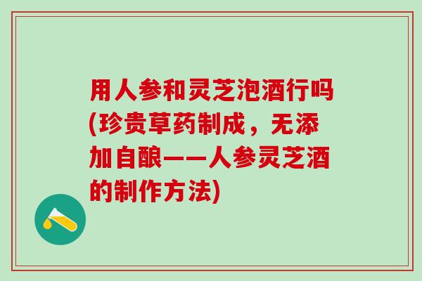 用人参和灵芝泡酒行吗(珍贵草药制成,无添加自酿——人参灵芝酒的制作方法) 用人参和灵芝泡酒行吗(珍贵草药制成,无添加自酿——人参灵芝酒的制作方法)