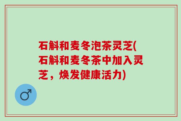 石斛和麦冬泡茶灵芝(石斛和麦冬茶中加入灵芝,焕发健康活力) 石斛和麦冬泡茶灵芝(石斛和麦冬茶中加入灵芝,焕发健康活力)