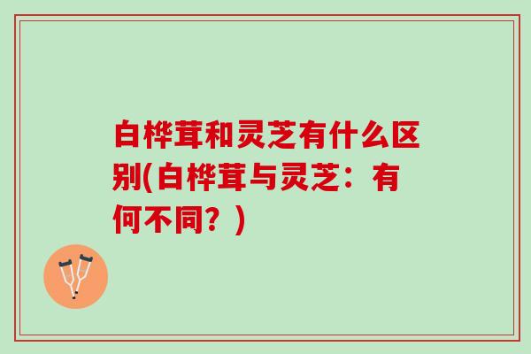 白桦茸和灵芝有什么区别(白桦茸与灵芝：有何不同？)