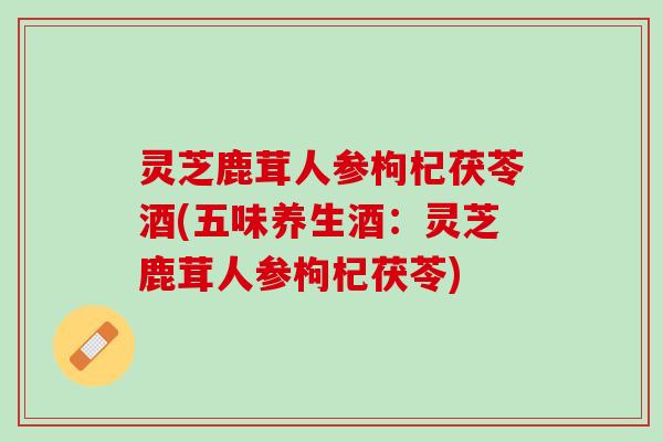 灵芝鹿茸人参枸杞茯苓酒(五味养生酒:灵芝鹿茸人参枸杞茯苓) 灵芝鹿茸人参枸杞茯苓酒(五味养生酒:灵芝鹿茸人参枸杞茯苓)