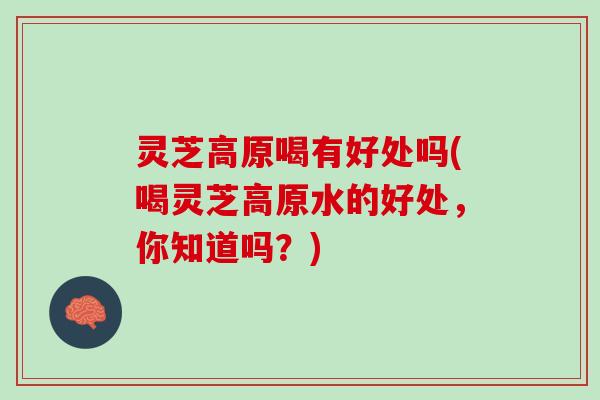 灵芝高原喝有好处吗(喝灵芝高原水的好处,你知道吗?) 灵芝高原喝有好处吗(喝灵芝高原水的好处,你知道吗?)