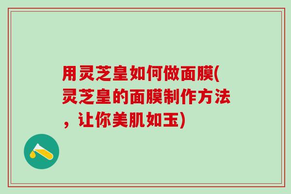 用灵芝皇如何做面膜(灵芝皇的面膜制作方法，让你美肌如玉)