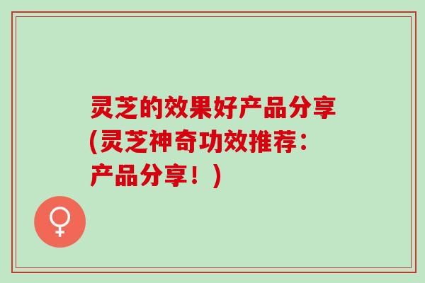 灵芝的效果好产品分享(灵芝神奇功效推荐：产品分享！)