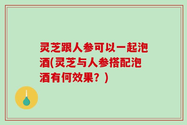灵芝跟人参可以一起泡酒(灵芝与人参搭配泡酒有何效果？)