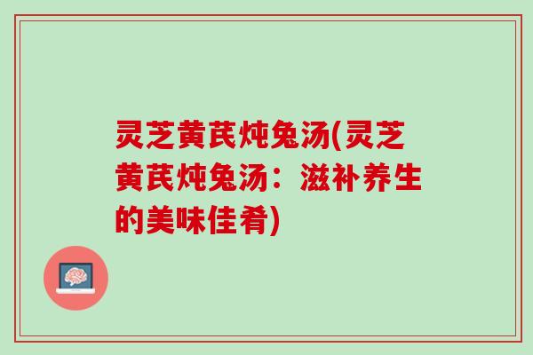 灵芝黄芪炖兔汤(灵芝黄芪炖兔汤：滋补养生的美味佳肴)
