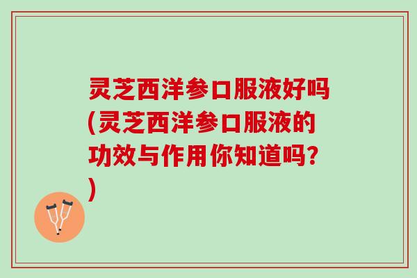 灵芝西洋参口服液好吗(灵芝西洋参口服液的功效与作用你知道吗？)