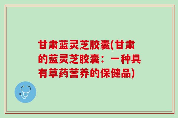 甘肃蓝灵芝胶囊(甘肃的蓝灵芝胶囊:一种具有草药营养的保健品) 甘肃蓝灵芝胶囊(甘肃的蓝灵芝胶囊:一种具有草药营养的保健品)