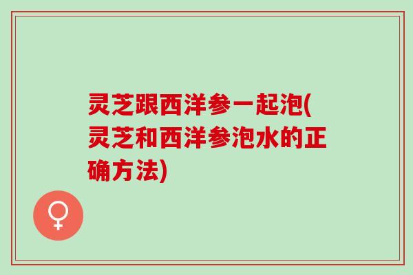 灵芝跟西洋参一起泡(灵芝和西洋参泡水的正确方法) 灵芝跟西洋参一起泡(灵芝和西洋参泡水的正确方法)