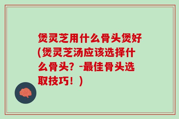 煲灵芝用什么骨头煲好(煲灵芝汤应该选择什么骨头？-最佳骨头选取技巧！)