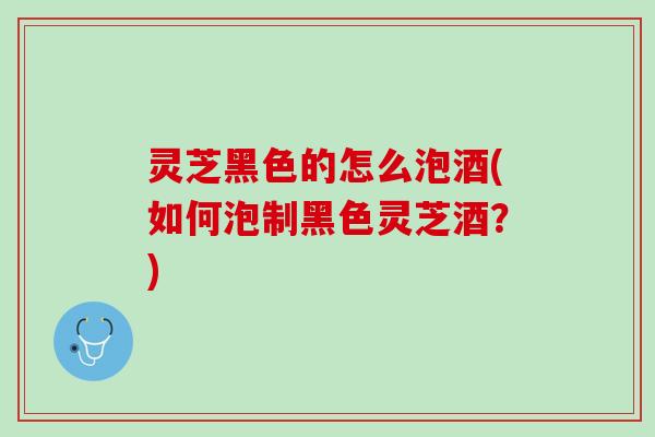 灵芝黑色的怎么泡酒(如何泡制黑色灵芝酒？)
