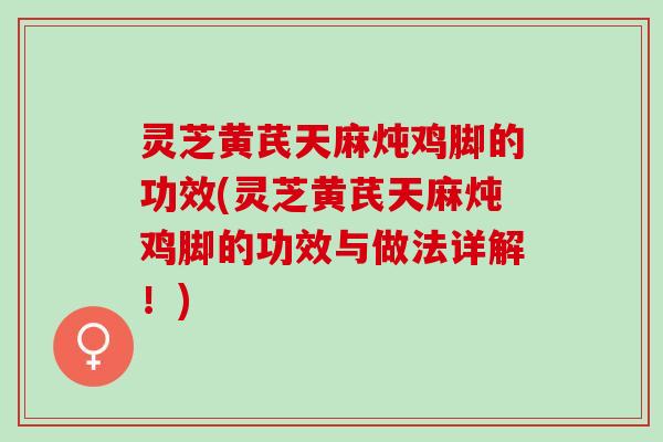 灵芝黄芪天麻炖鸡脚的功效(灵芝黄芪天麻炖鸡脚的功效与做法详解!) 灵芝黄芪天麻炖鸡脚的功效(灵芝黄芪天麻炖鸡脚的功效与做法详解!)