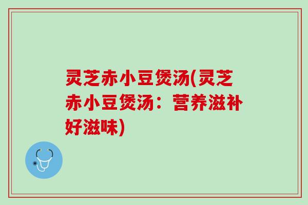 灵芝赤小豆煲汤(灵芝赤小豆煲汤：营养滋补好滋味)