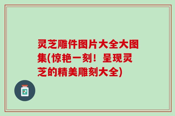 灵芝雕件图片大全大图集(惊艳一刻！呈现灵芝的精美雕刻大全)