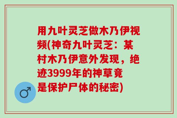 用九叶灵芝做木乃伊视频(神奇九叶灵芝：某村木乃伊意外发现，绝迹3999年的神草竟是保护尸体的秘密)