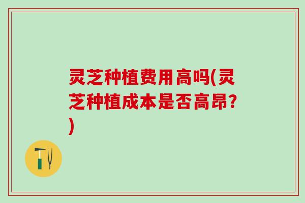 灵芝种植费用高吗(灵芝种植成本是否高昂？)