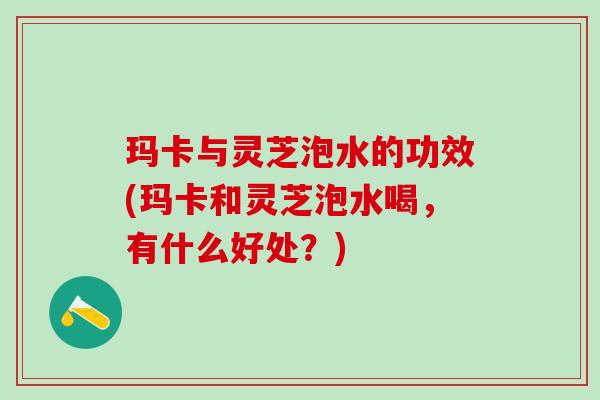 玛卡与灵芝泡水的功效(玛卡和灵芝泡水喝，有什么好处？)
