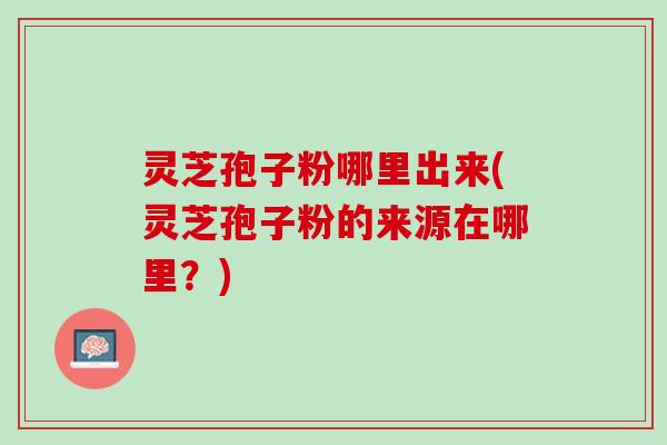 灵芝孢子粉哪里出来(灵芝孢子粉的来源在哪里？)