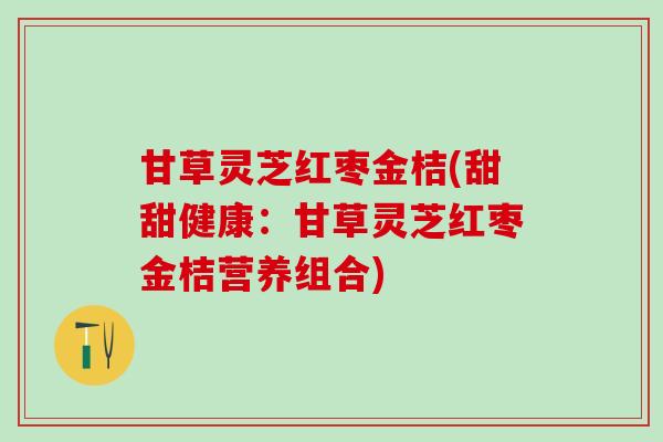 甘草灵芝红枣金桔(甜甜健康：甘草灵芝红枣金桔营养组合)