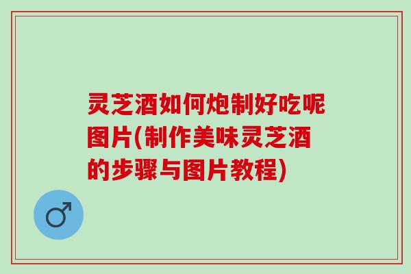 灵芝酒如何炮制好吃呢图片(制作美味灵芝酒的步骤与图片教程) 灵芝酒如何炮制好吃呢图片(制作美味灵芝酒的步骤与图片教程)