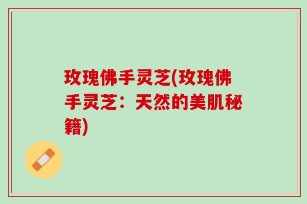 玫瑰佛手灵芝(玫瑰佛手灵芝：天然的美肌秘籍)