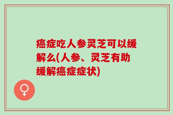 症吃人参灵芝可以缓解么(人参、灵芝有助缓解症症状)