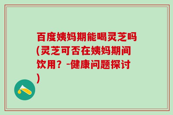 百度姨妈期能喝灵芝吗(灵芝可否在姨妈期间饮用？-健康问题探讨)