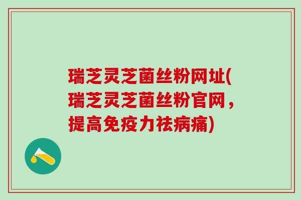 瑞芝灵芝菌丝粉网址(瑞芝灵芝菌丝粉官网,提高免疫力祛痛) 瑞芝灵芝菌丝粉网址(瑞芝灵芝菌丝粉官网,提高免疫力祛痛)
