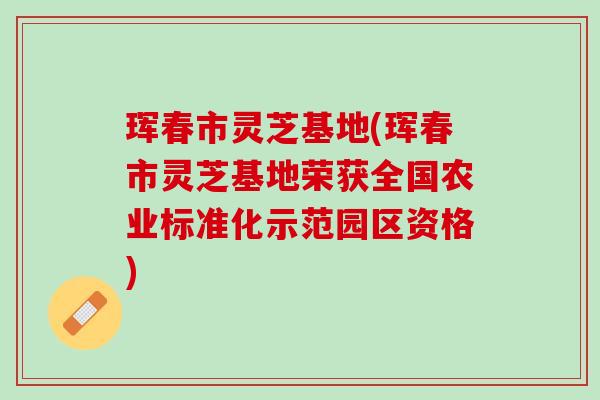 珲春市灵芝基地(珲春市灵芝基地荣获全国农业标准化示范园区资格) 珲春市灵芝基地(珲春市灵芝基地荣获全国农业标准化示范园区资格)